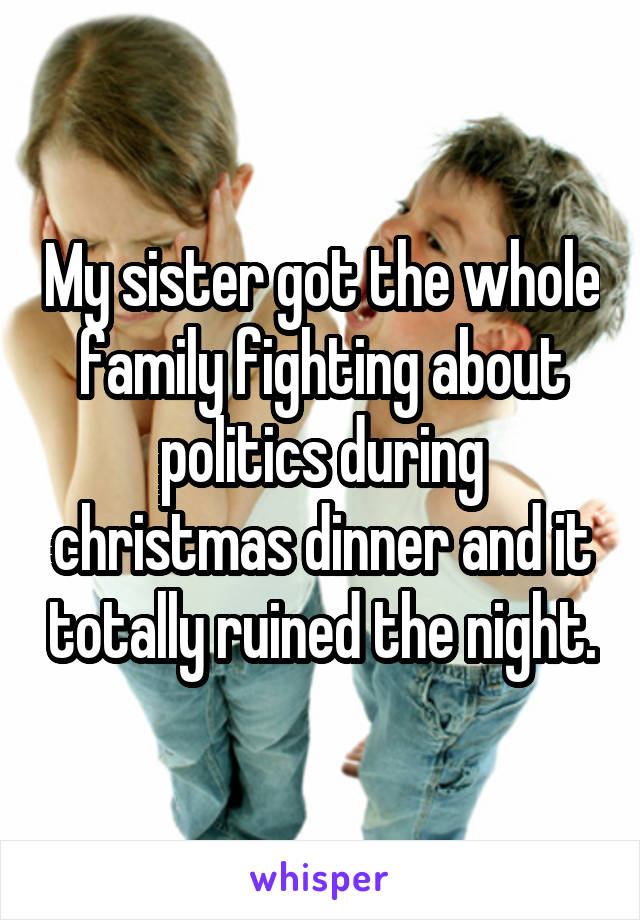 My sister got the whole family fighting about politics during christmas dinner and it totally ruined the night.