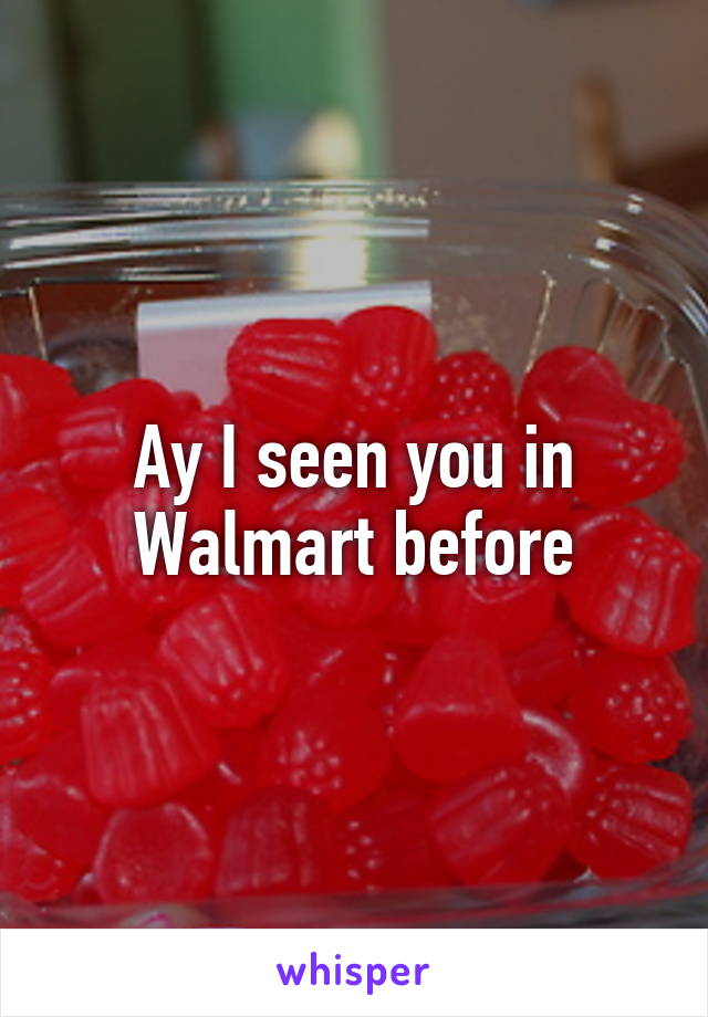 Ay I seen you in Walmart before