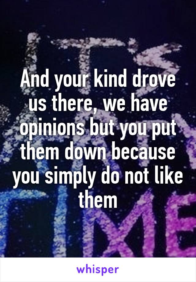 And your kind drove us there, we have opinions but you put them down because you simply do not like them