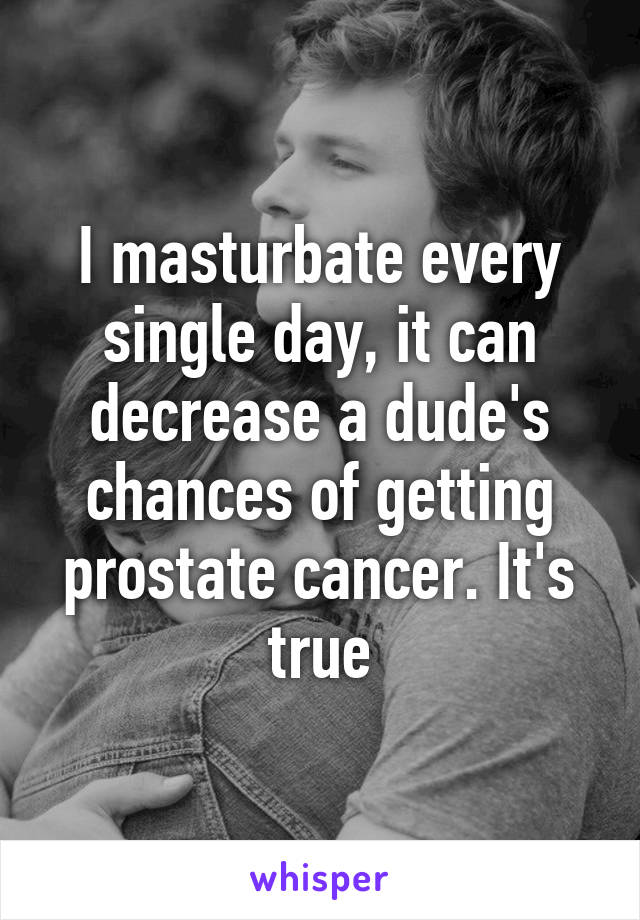 I masturbate every single day, it can decrease a dude's chances of getting prostate cancer. It's true