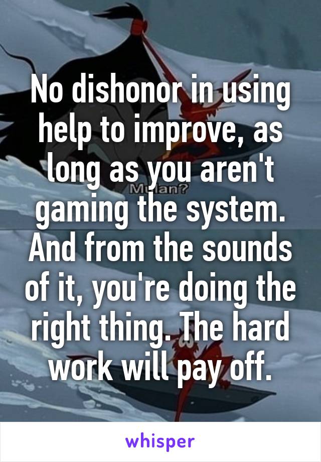 No dishonor in using help to improve, as long as you aren't gaming the system. And from the sounds of it, you're doing the right thing. The hard work will pay off.