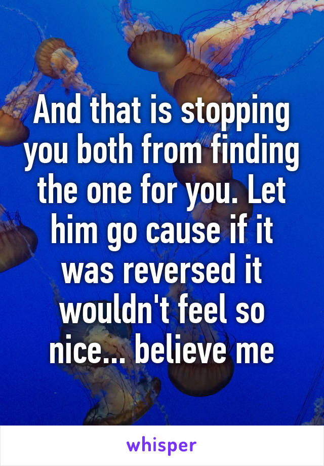 And that is stopping you both from finding the one for you. Let him go cause if it was reversed it wouldn't feel so nice... believe me