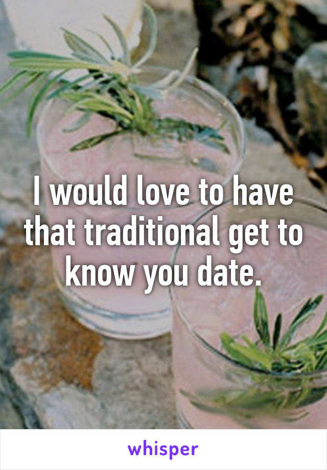 I would love to have that traditional get to know you date.