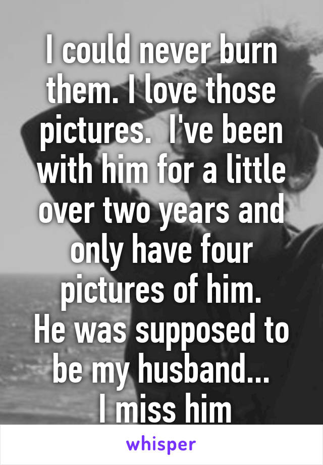 I could never burn them. I love those pictures.  I've been with him for a little over two years and only have four pictures of him.
He was supposed to be my husband...
 I miss him