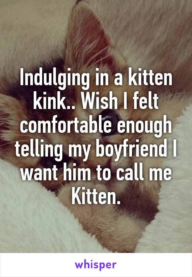 Indulging in a kitten kink.. Wish I felt comfortable enough telling my boyfriend I want him to call me Kitten.