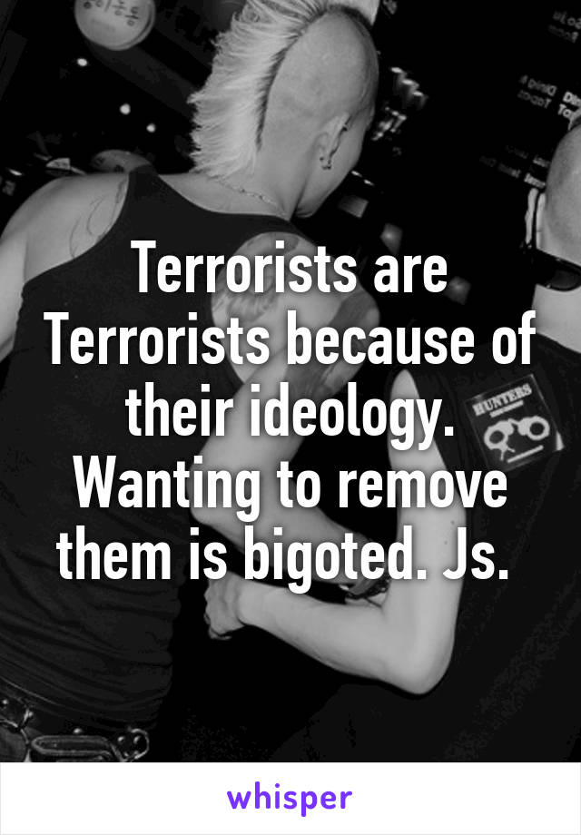 Terrorists are Terrorists because of their ideology. Wanting to remove them is bigoted. Js. 