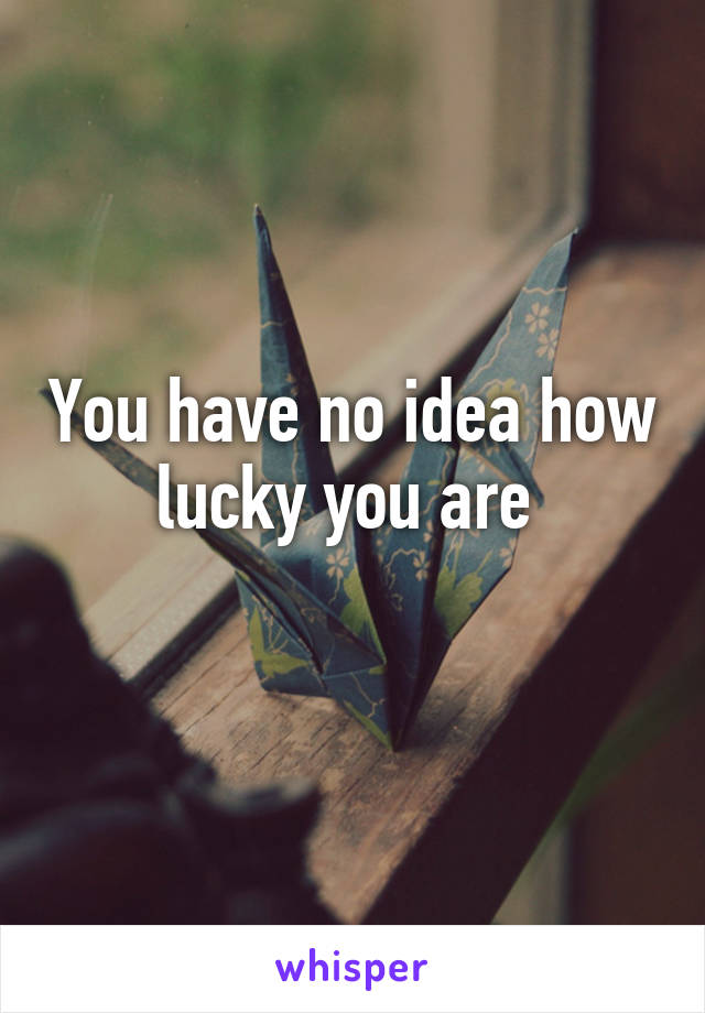 You have no idea how lucky you are 
