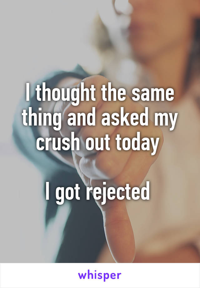 I thought the same thing and asked my crush out today 

I got rejected 