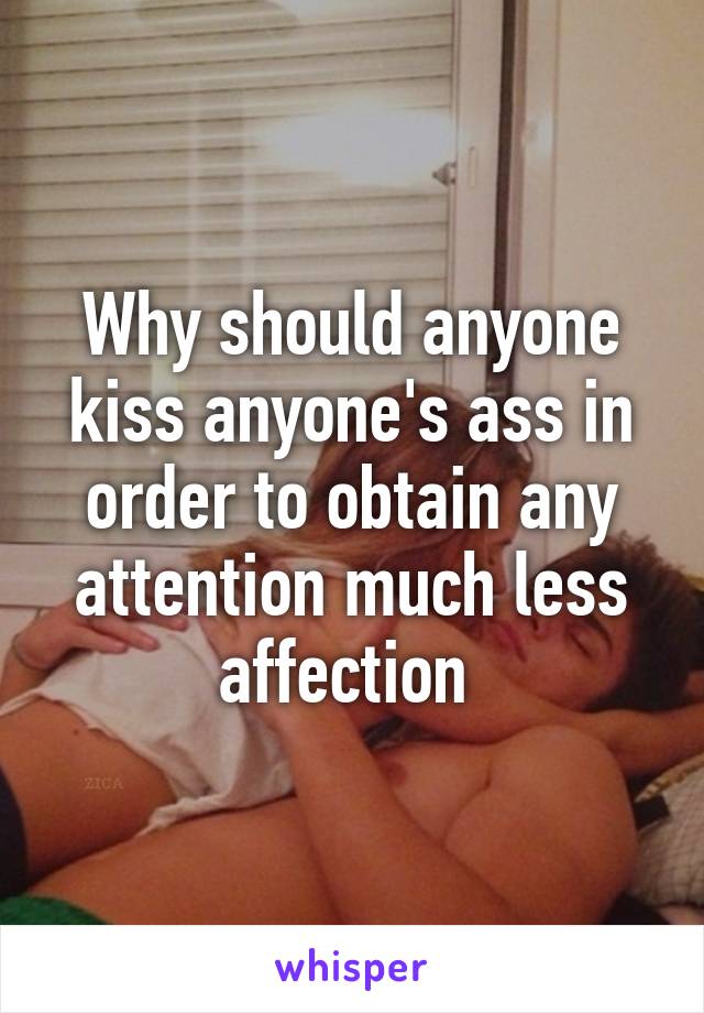 Why should anyone kiss anyone's ass in order to obtain any attention much less affection 