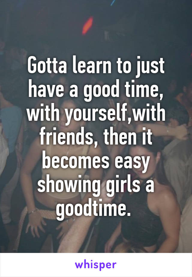 Gotta learn to just have a good time, with yourself,with friends, then it becomes easy showing girls a goodtime. 