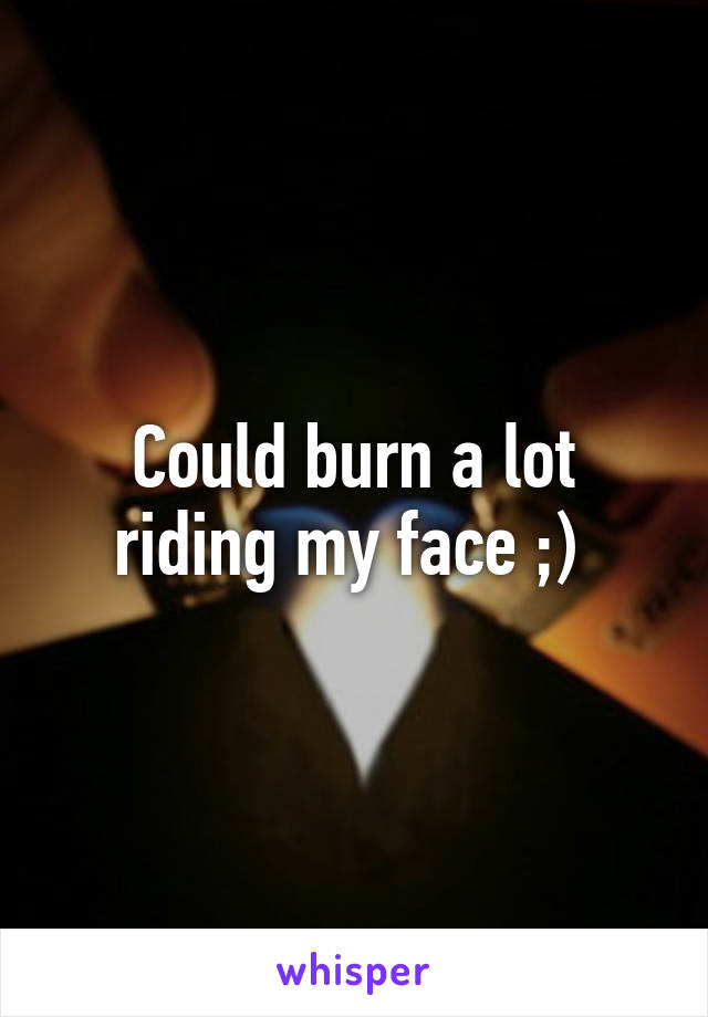 Could burn a lot riding my face ;) 