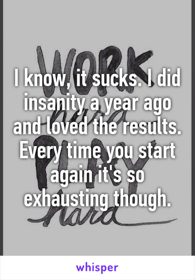 I know, it sucks. I did insanity a year ago and loved the results. Every time you start again it's so exhausting though.