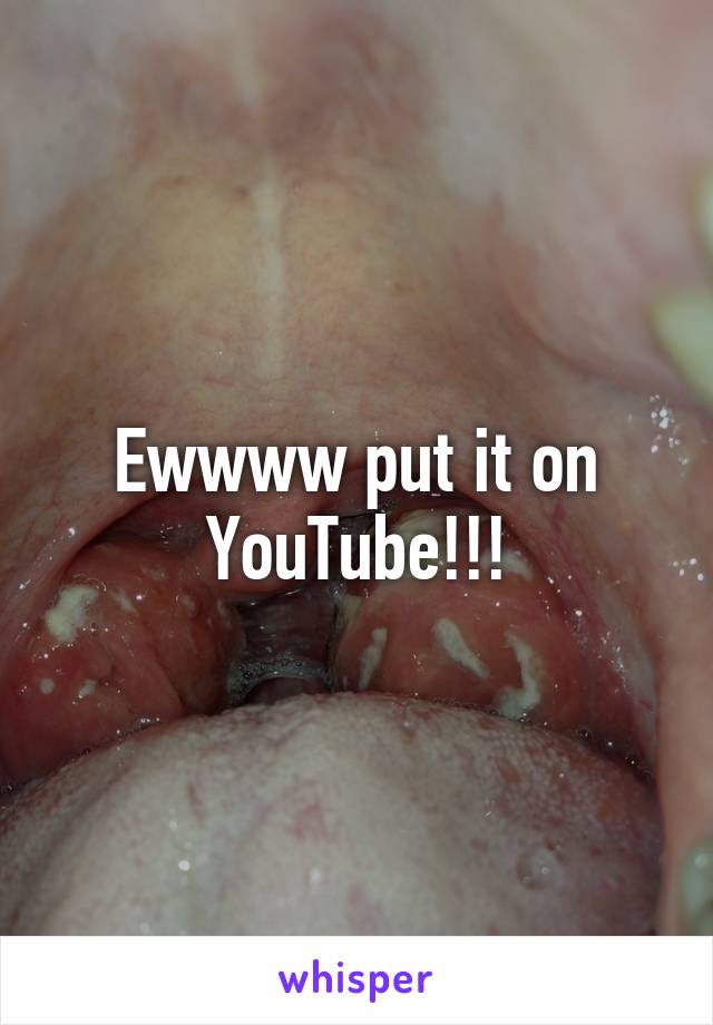 Ewwww put it on YouTube!!!