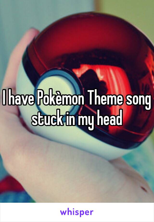 I have Pokèmon Theme song stuck in my head 