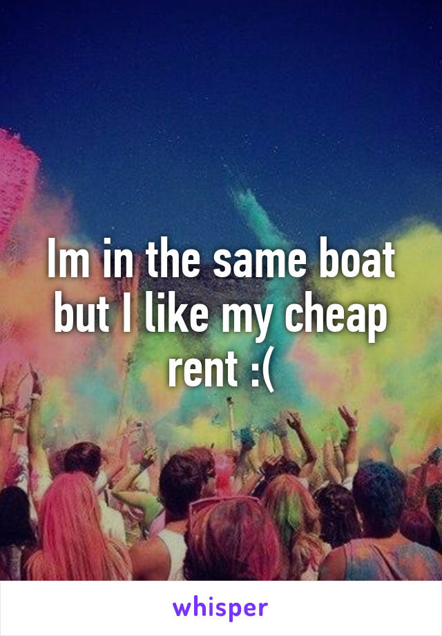 Im in the same boat but I like my cheap rent :(