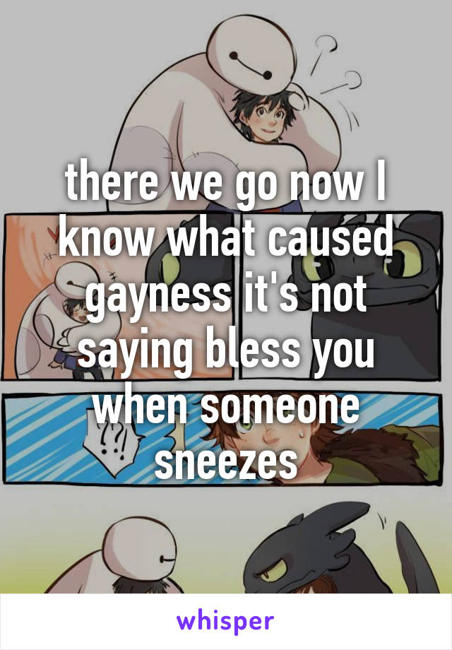 there we go now I know what caused gayness it's not saying bless you when someone sneezes