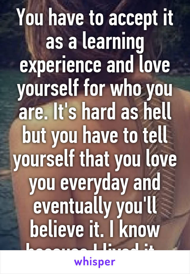 You have to accept it as a learning experience and love yourself for who you are. It's hard as hell but you have to tell yourself that you love you everyday and eventually you'll believe it. I know because I lived it. 