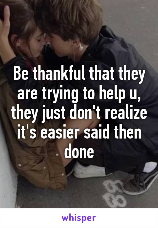 Be thankful that they are trying to help u, they just don't realize it's easier said then done