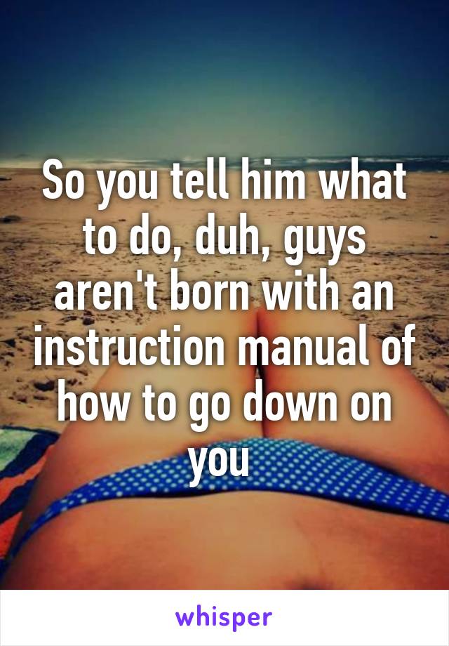 So you tell him what to do, duh, guys aren't born with an instruction manual of how to go down on you 