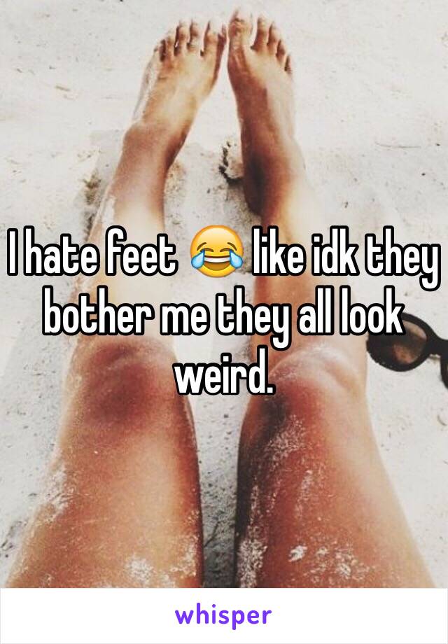 I hate feet 😂 like idk they bother me they all look weird.