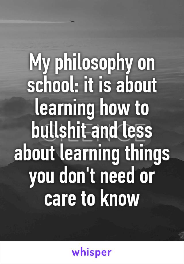 My philosophy on school: it is about learning how to bullshit and less about learning things you don't need or care to know