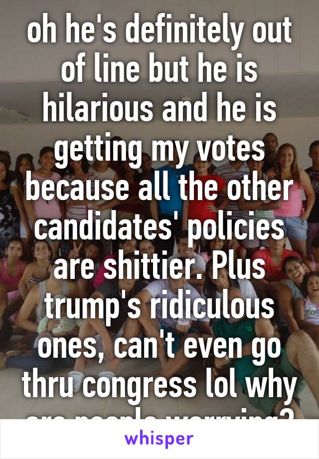 oh he's definitely out of line but he is hilarious and he is getting my votes because all the other candidates' policies are shittier. Plus trump's ridiculous ones, can't even go thru congress lol why are people worrying?