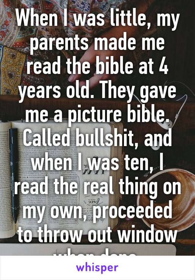 When I was little, my parents made me read the bible at 4 years old. They gave me a picture bible. Called bullshit, and when I was ten, I read the real thing on my own, proceeded to throw out window when done.