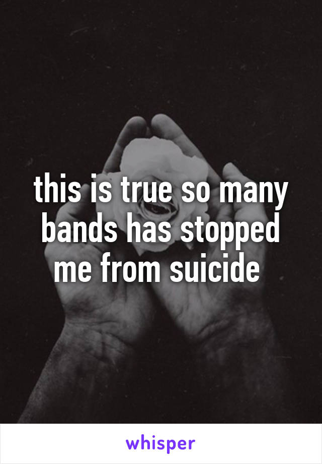 this is true so many bands has stopped me from suicide 