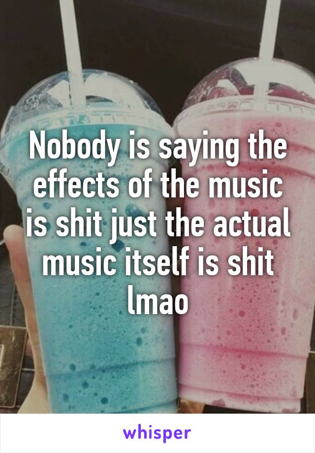 Nobody is saying the effects of the music is shit just the actual music itself is shit lmao