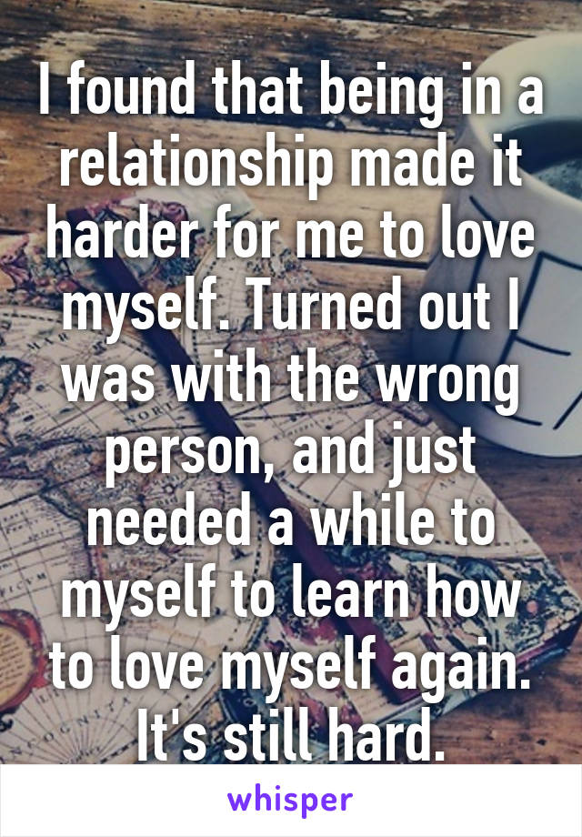 I found that being in a relationship made it harder for me to love myself. Turned out I was with the wrong person, and just needed a while to myself to learn how to love myself again. It's still hard.