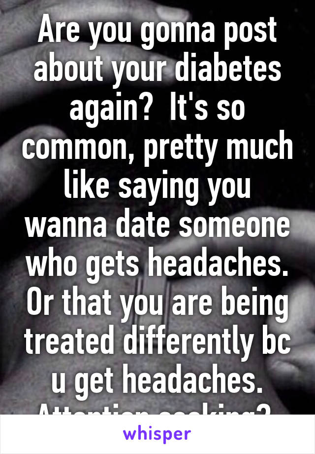 Are you gonna post about your diabetes again?  It's so common, pretty much like saying you wanna date someone who gets headaches. Or that you are being treated differently bc u get headaches. Attention seeking? 