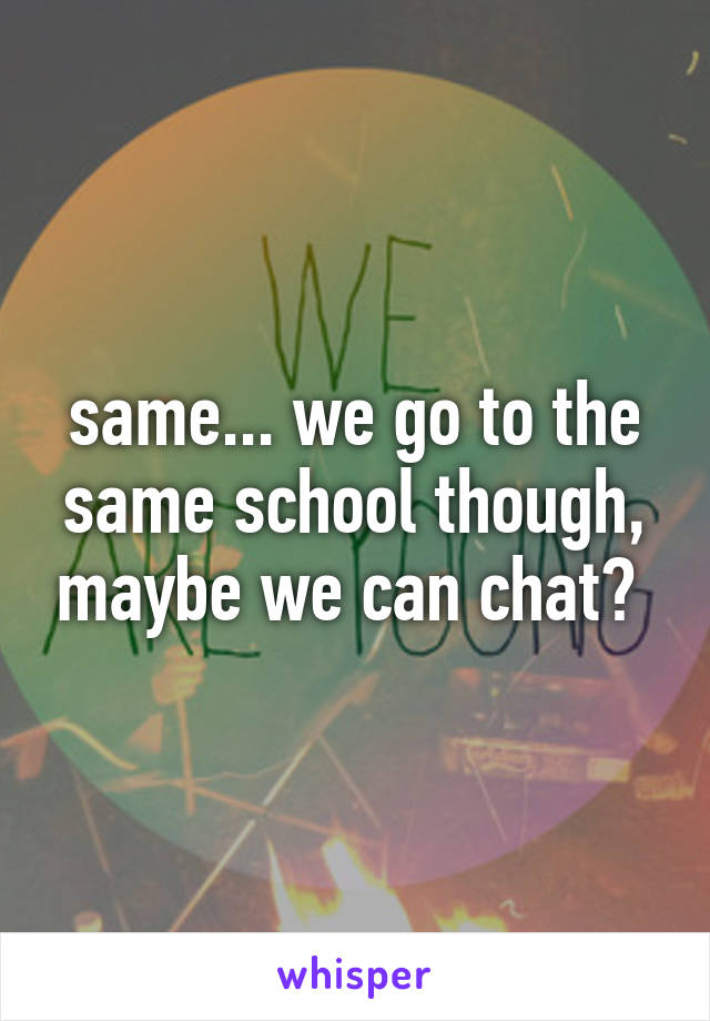 same... we go to the same school though, maybe we can chat? 