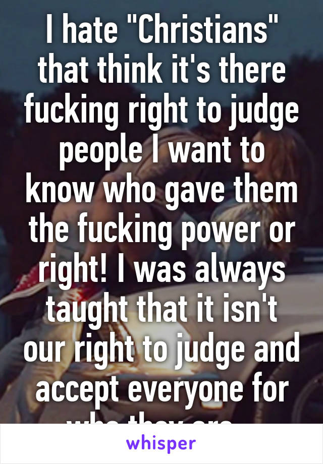 I hate "Christians" that think it's there fucking right to judge people I want to know who gave them the fucking power or right! I was always taught that it isn't our right to judge and accept everyone for who they are...