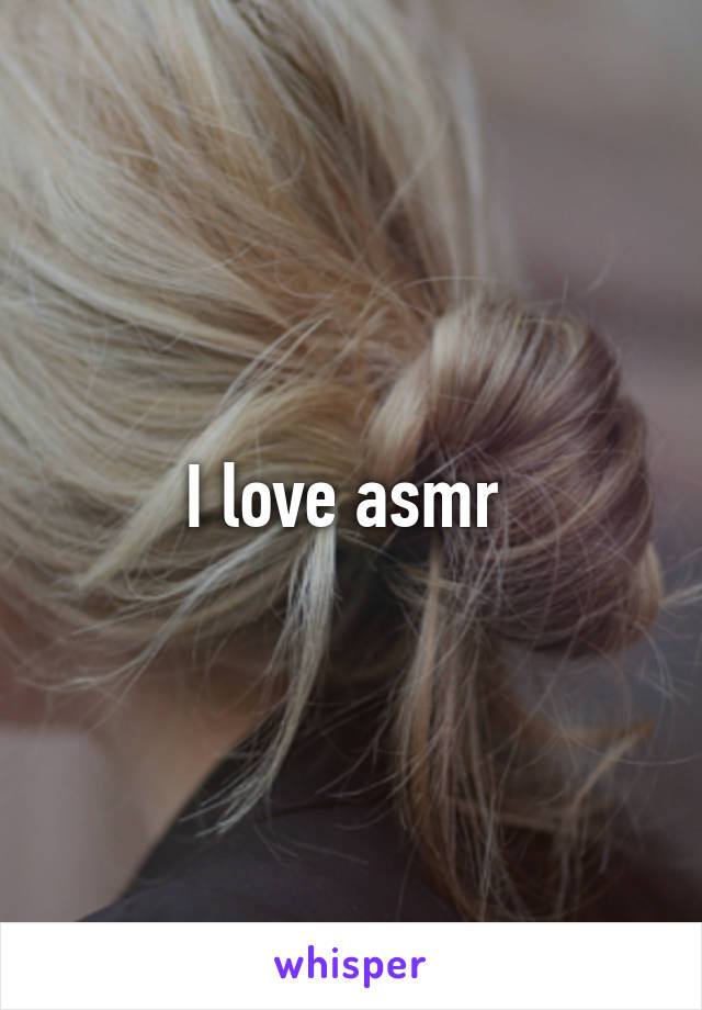 I love asmr 