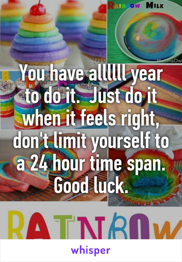 You have allllll year to do it.  Just do it when it feels right, don't limit yourself to a 24 hour time span. Good luck.