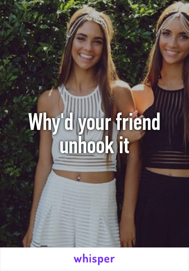 Why'd your friend unhook it