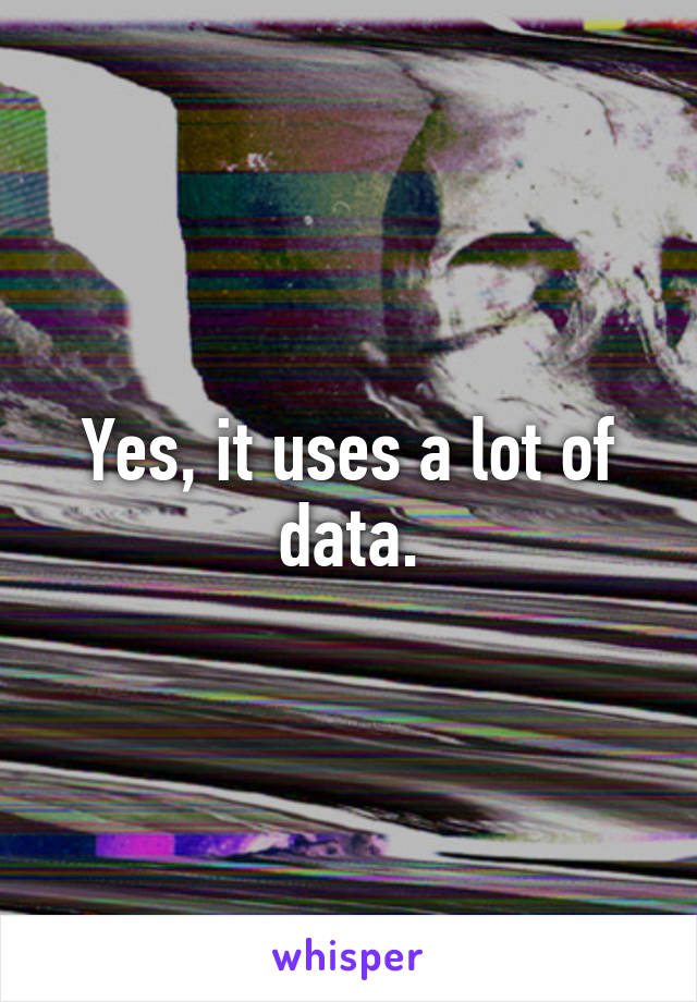 Yes, it uses a lot of data.