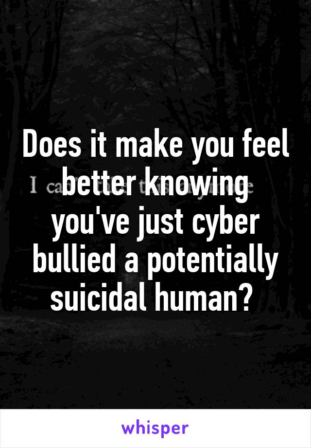 Does it make you feel better knowing you've just cyber bullied a potentially suicidal human? 