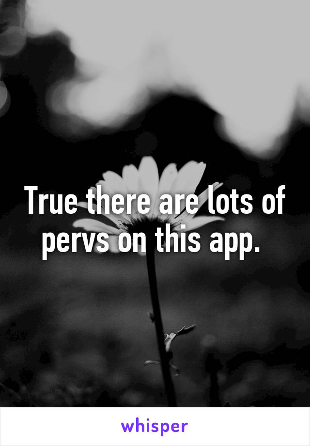 True there are lots of pervs on this app. 