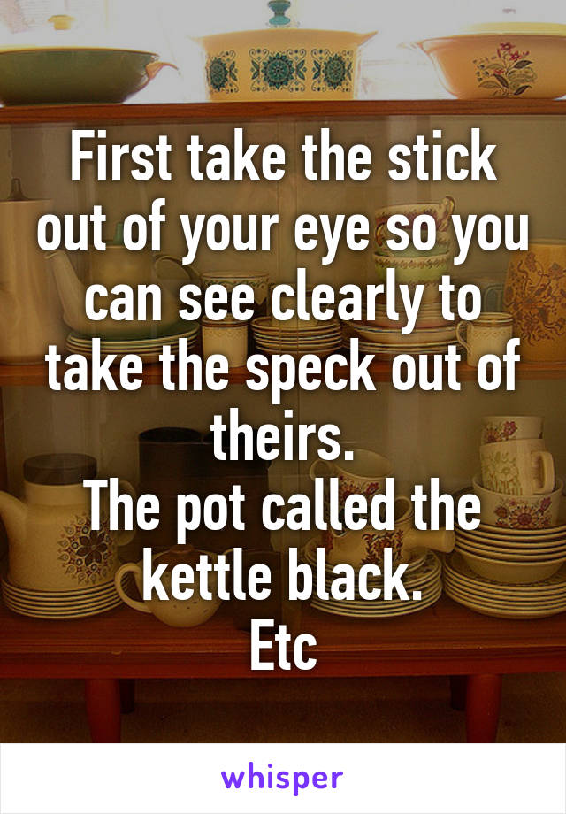 First take the stick out of your eye so you can see clearly to take the speck out of theirs.
The pot called the kettle black.
Etc