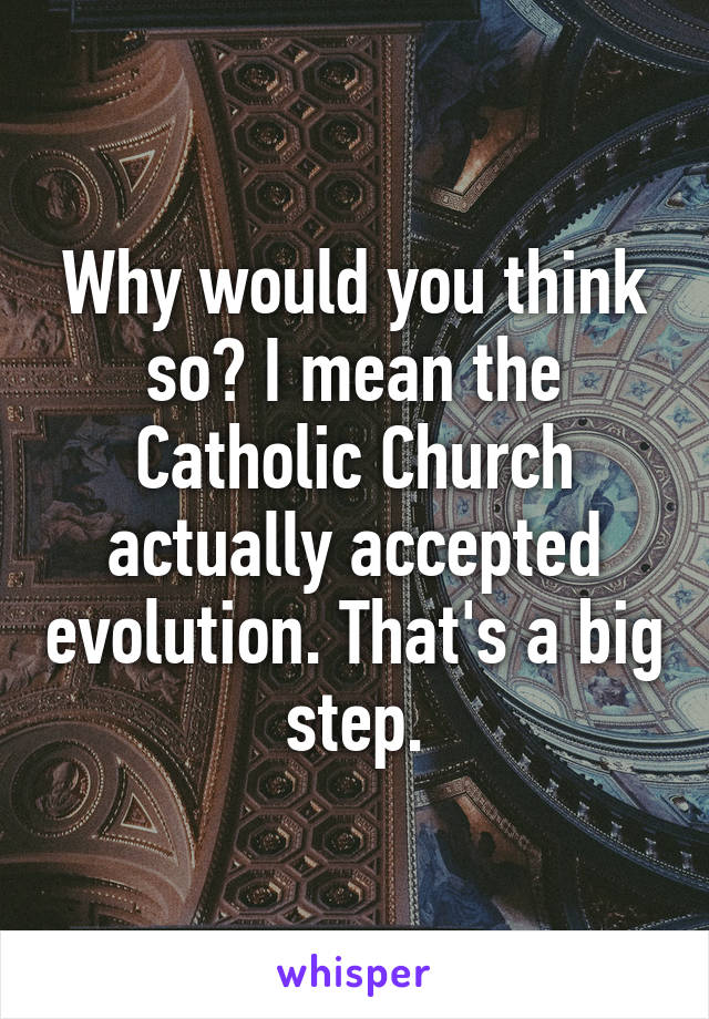 Why would you think so? I mean the Catholic Church actually accepted evolution. That's a big step.