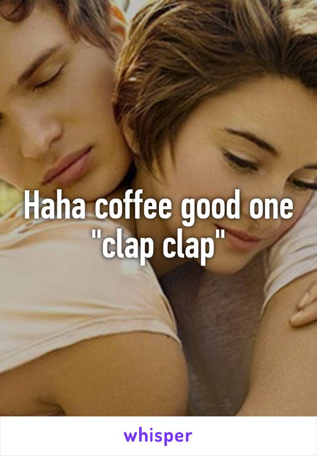 Haha coffee good one "clap clap"