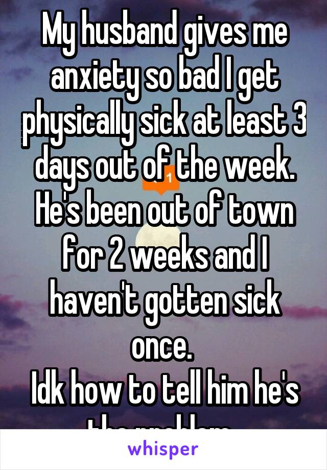 My husband gives me anxiety so bad I get physically sick at least 3 days out of the week. He's been out of town for 2 weeks and I haven't gotten sick once. 
Idk how to tell him he's the problem. 