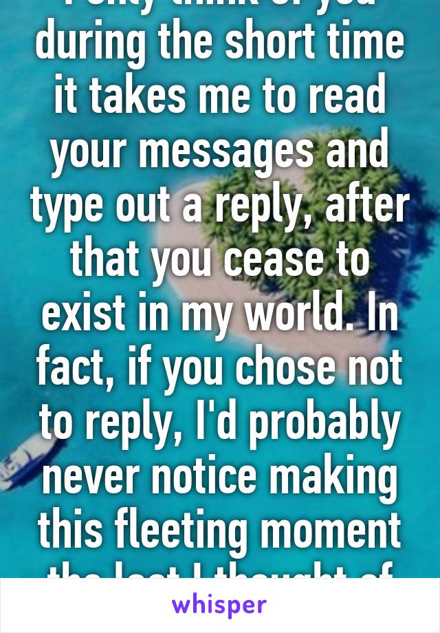 I only think of you during the short time it takes me to read your messages and type out a reply, after that you cease to exist in my world. In fact, if you chose not to reply, I'd probably never notice making this fleeting moment the last I thought of you.