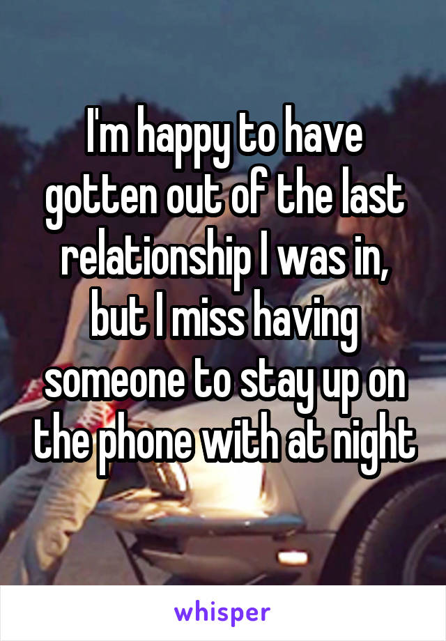 I'm happy to have gotten out of the last relationship I was in, but I miss having someone to stay up on the phone with at night 