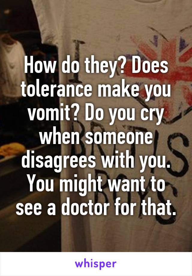 How do they? Does tolerance make you vomit? Do you cry when someone disagrees with you. You might want to see a doctor for that.