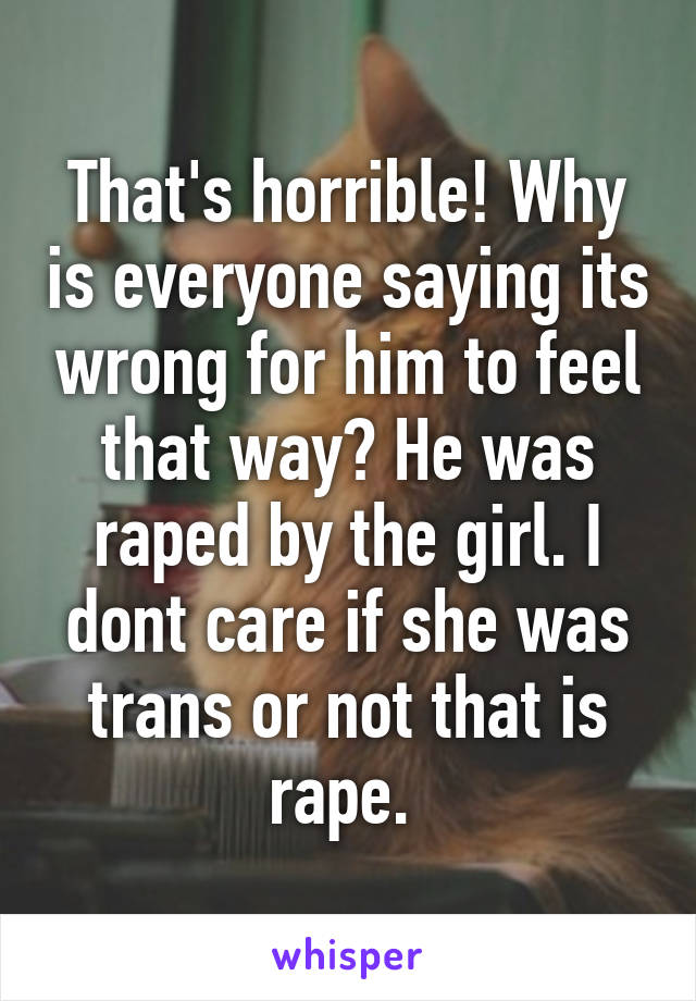 That's horrible! Why is everyone saying its wrong for him to feel that way? He was raped by the girl. I dont care if she was trans or not that is rape. 