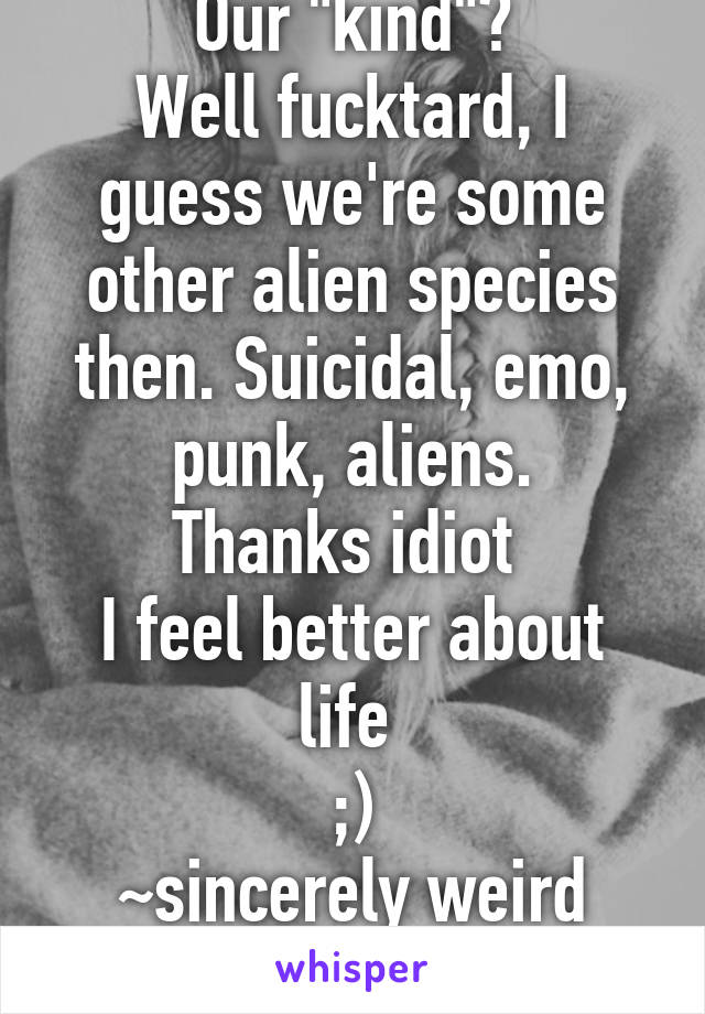 Our "kind"?
Well fucktard, I guess we're some other alien species then. Suicidal, emo, punk, aliens.
Thanks idiot 
I feel better about life 
;)
~sincerely weird emo girl