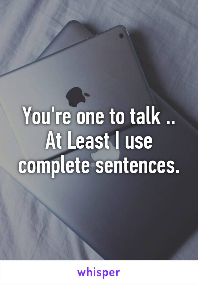 You're one to talk .. At Least I use complete sentences.