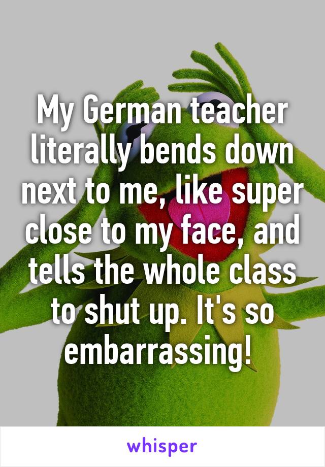 My German teacher literally bends down next to me, like super close to my face, and tells the whole class to shut up. It's so embarrassing! 